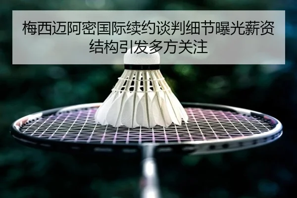 梅西迈阿密国际续约谈判细节曝光薪资结构引发多方关注